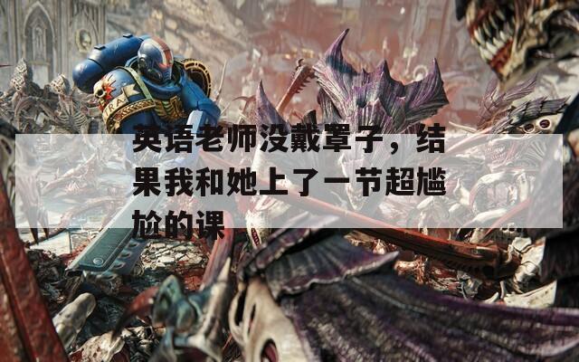 英语老师没戴罩子，结果我和她上了一节超尴尬的课
