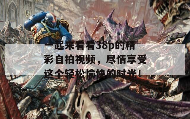 一起来看看38p的精彩自拍视频，尽情享受这个轻松愉快的时光！