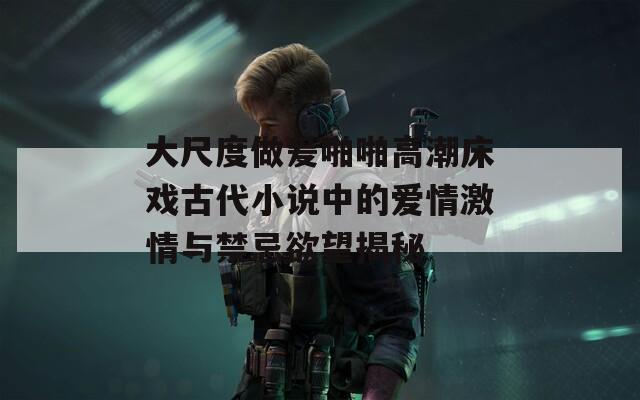 大尺度做爰啪啪高潮床戏古代小说中的爱情激情与禁忌欲望揭秘