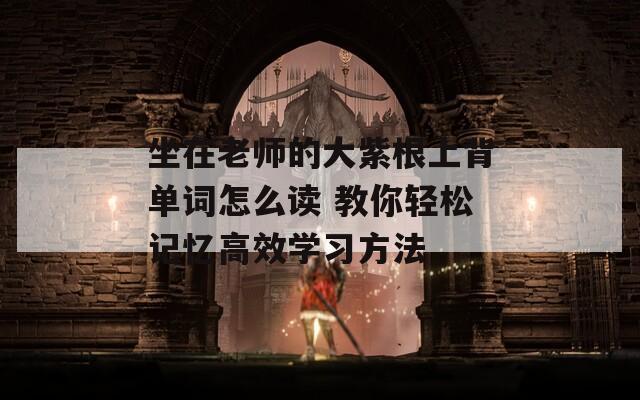 坐在老师的大紫根上背单词怎么读 教你轻松记忆高效学习方法