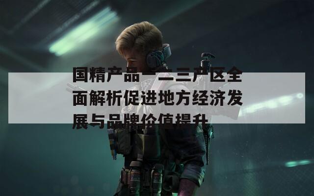 国精产品一二三产区全面解析促进地方经济发展与品牌价值提升