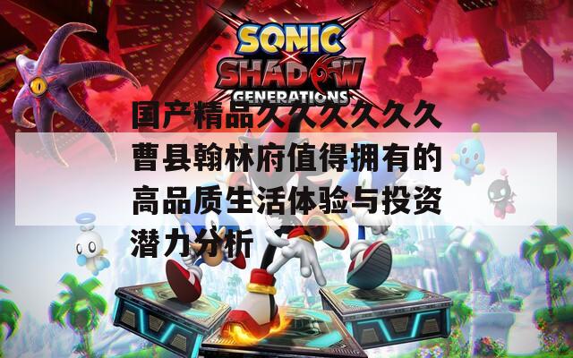 国产精品久久久久久久曹县翰林府值得拥有的高品质生活体验与投资潜力分析