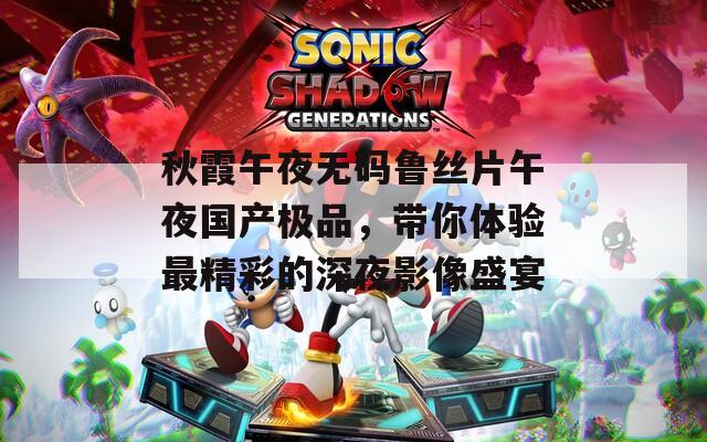 秋霞午夜无码鲁丝片午夜国产极品，带你体验最精彩的深夜影像盛宴