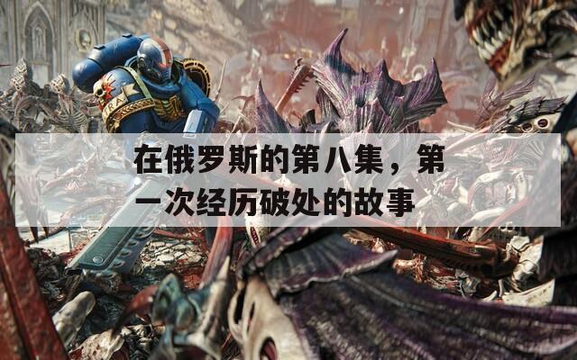 在俄罗斯的第八集，第一次经历破处的故事