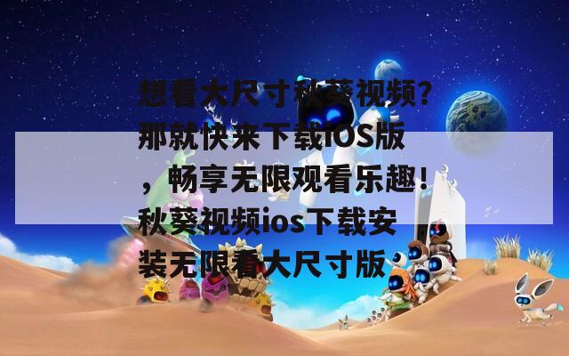 想看大尺寸秋葵视频？那就快来下载iOS版，畅享无限观看乐趣！秋葵视频ios下载安装无限看大尺寸版