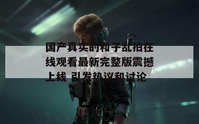 国产真实的和子乱拍在线观看最新完整版震撼上线 引发热议和讨论