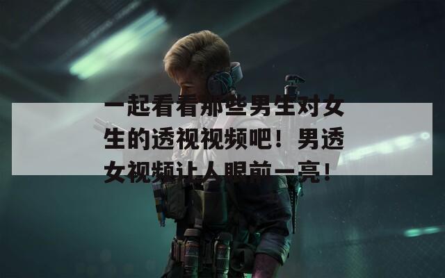 一起看看那些男生对女生的透视视频吧！男透女视频让人眼前一亮！