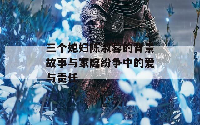 三个媳妇陈淑蓉的背景故事与家庭纷争中的爱与责任