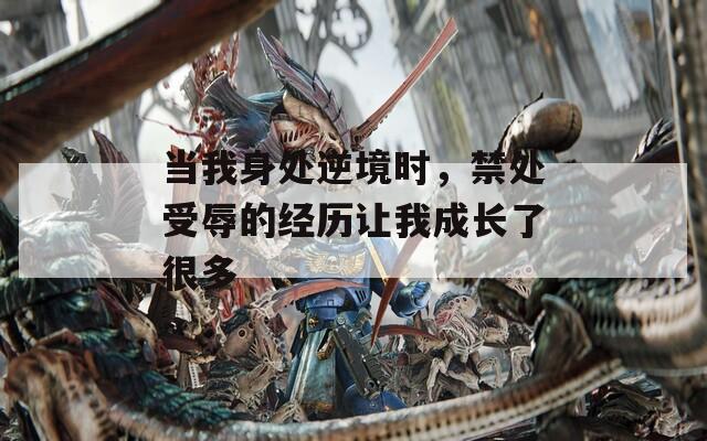当我身处逆境时，禁处受辱的经历让我成长了很多