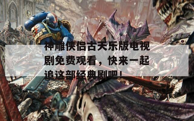 神雕侠侣古天乐版电视剧免费观看，快来一起追这部经典剧吧！