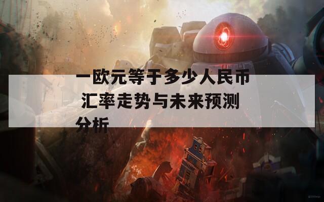 一欧元等于多少人民币 汇率走势与未来预测分析