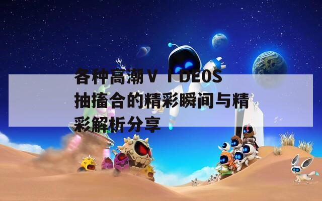 各种高潮ⅤⅠDE0S抽搐合的精彩瞬间与精彩解析分享