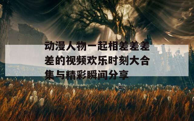动漫人物一起相差差差差的视频欢乐时刻大合集与精彩瞬间分享