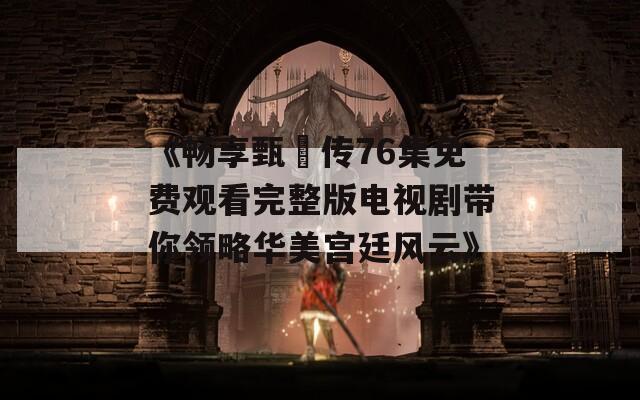 《畅享甄嬛传76集免费观看完整版电视剧带你领略华美宫廷风云》