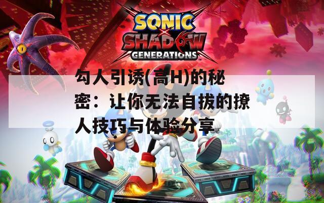 勾人引诱(高H)的秘密：让你无法自拔的撩人技巧与体验分享
