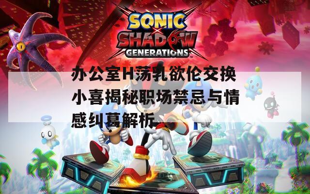 办公室H荡乳欲伦交换小喜揭秘职场禁忌与情感纠葛解析