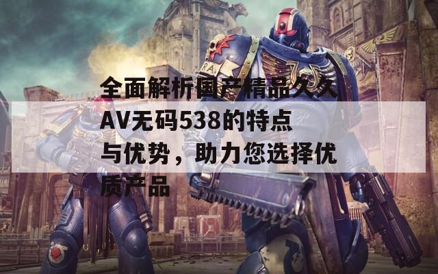 全面解析国产精品久久AV无码538的特点与优势，助力您选择优质产品