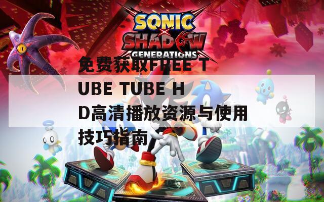 免费获取FREE TUBE TUBE HD高清播放资源与使用技巧指南
