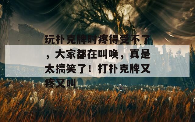 玩扑克牌时疼得受不了，大家都在叫唤，真是太搞笑了！打扑克牌又疼又叫