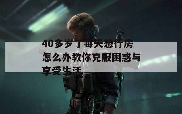 40多岁了每天想行房怎么办教你克服困惑与享受生活