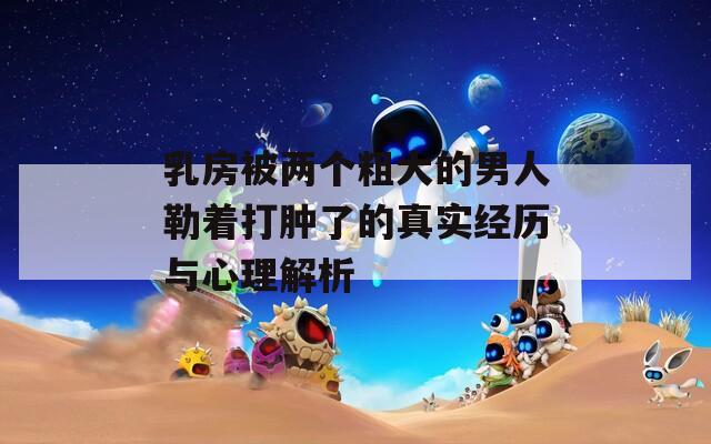 乳房被两个粗大的男人勒着打肿了的真实经历与心理解析