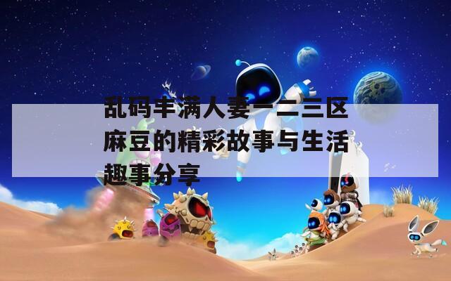 乱码丰满人妻一二三区麻豆的精彩故事与生活趣事分享