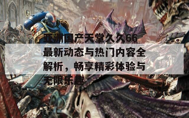 亚洲国产天堂久久66最新动态与热门内容全解析，畅享精彩体验与无限乐趣
