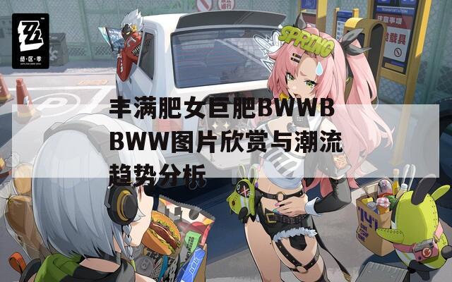 丰满肥女巨肥BWWBBWW图片欣赏与潮流趋势分析