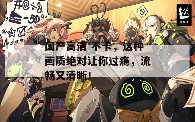 国产高清 不卡，这种画质绝对让你过瘾，流畅又清晰！