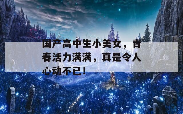 国产高中生小美女，青春活力满满，真是令人心动不已！