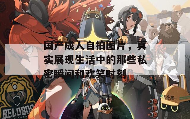 国产成人自拍图片，真实展现生活中的那些私密瞬间和欢笑时刻