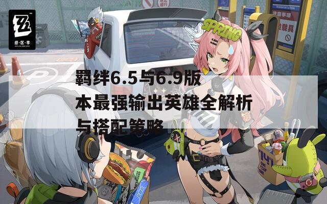 羁绊6.5与6.9版本最强输出英雄全解析与搭配策略