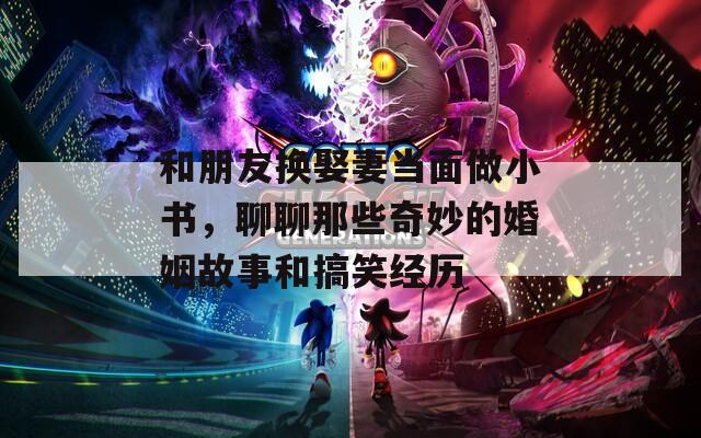 和朋友换娶妻当面做小书，聊聊那些奇妙的婚姻故事和搞笑经历