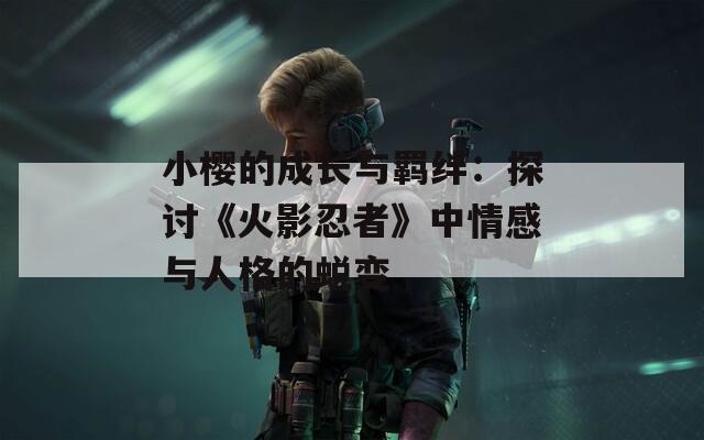 小樱的成长与羁绊：探讨《火影忍者》中情感与人格的蜕变