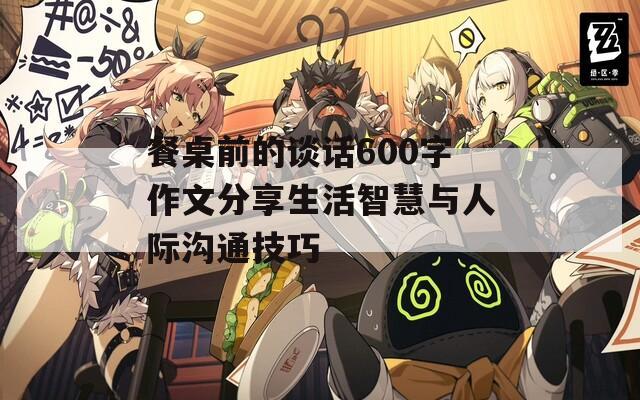 餐桌前的谈话600字作文分享生活智慧与人际沟通技巧
