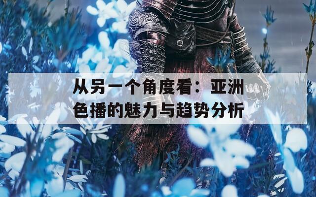 从另一个角度看：亚洲色播的魅力与趋势分析