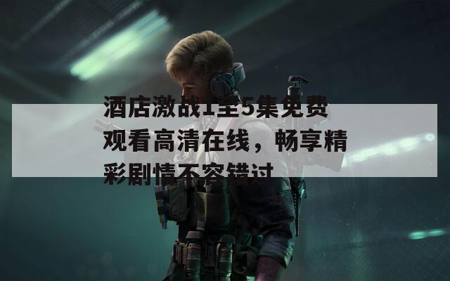酒店激战1至5集免费观看高清在线，畅享精彩剧情不容错过