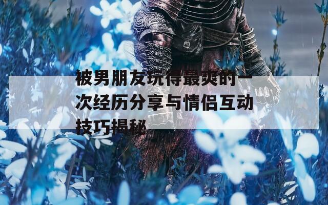 被男朋友玩得最爽的一次经历分享与情侣互动技巧揭秘
