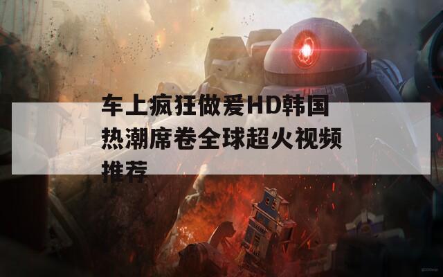 车上疯狂做爰HD韩国热潮席卷全球超火视频推荐