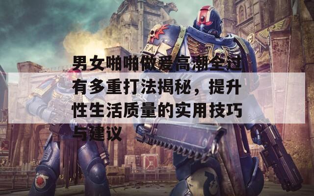男女啪啪做爰高潮全过有多重打法揭秘，提升性生活质量的实用技巧与建议
