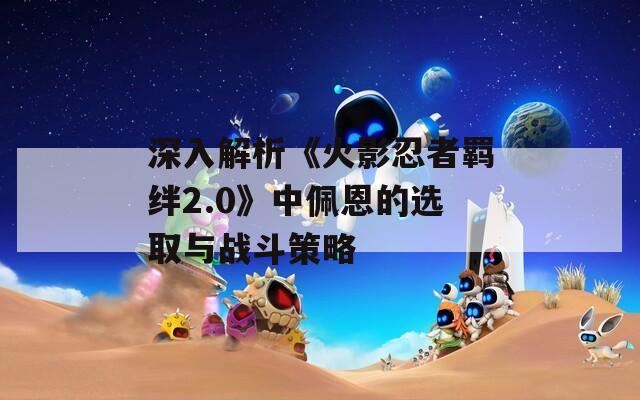 深入解析《火影忍者羁绊2.0》中佩恩的选取与战斗策略