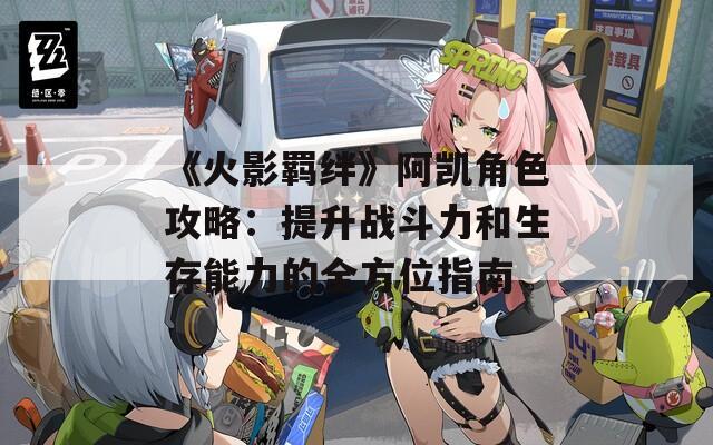 《火影羁绊》阿凯角色攻略：提升战斗力和生存能力的全方位指南