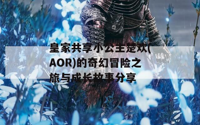 皇家共享小公主楚欢(AOR)的奇幻冒险之旅与成长故事分享
