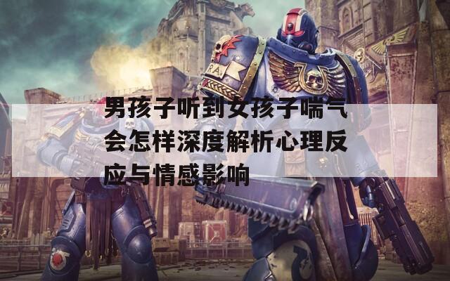 男孩子听到女孩子喘气会怎样深度解析心理反应与情感影响