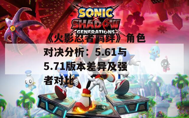《火影忍者羁绊》角色对决分析：5.61与5.71版本差异及强者对比