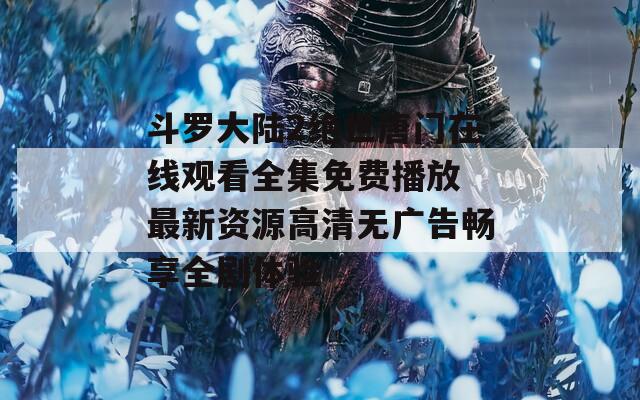 斗罗大陆2绝世唐门在线观看全集免费播放 最新资源高清无广告畅享全剧体验
