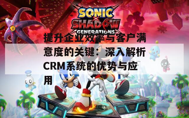 提升企业效率与客户满意度的关键：深入解析CRM系统的优势与应用