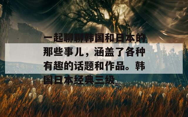 一起聊聊韩国和日本的那些事儿，涵盖了各种有趣的话题和作品。韩国日本经典三级