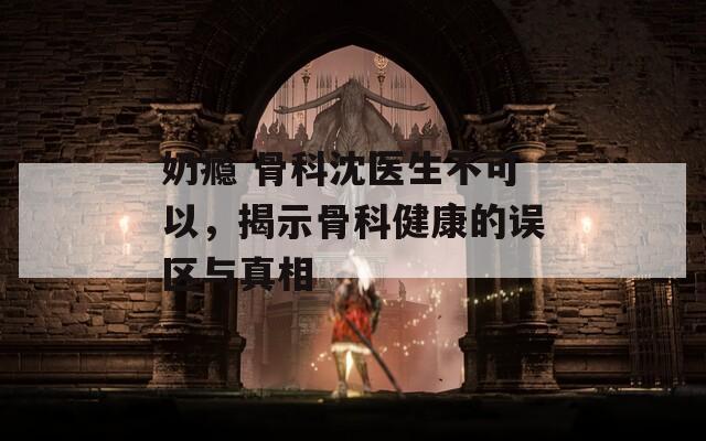 奶瘾 骨科沈医生不可以，揭示骨科健康的误区与真相