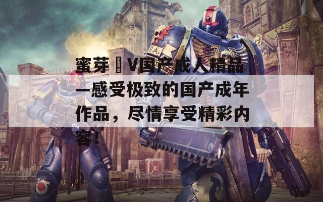 蜜芽丅V国产成人精品—感受极致的国产成年作品，尽情享受精彩内容！